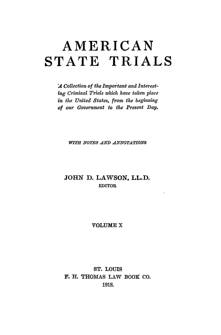 handle is hein.trials/ast0010 and id is 1 raw text is: AMERICAN
STATE TRIALS
A Collection of the Important and Interest-
ing Criminal Trials which have taken place
in the United States, from the beginning
of our Government to the Present Day.
WIT2 NOTES AND ANNOTATIONS
JOHN D. LAWSON, LL.D.
EDITOR
VOLUME X
ST. LOUIS
F. H. THOMAS LAW BOOK CO.
1918.


