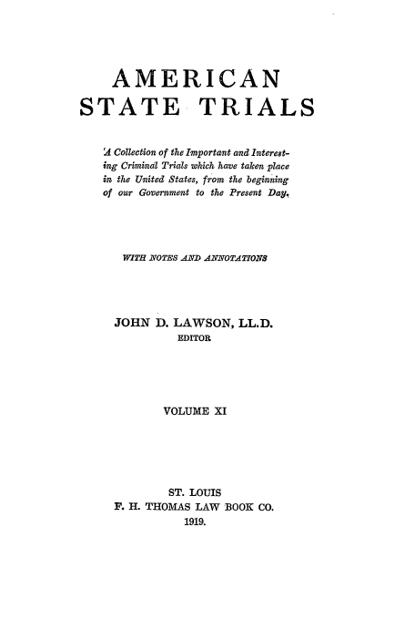 handle is hein.trials/ast0011 and id is 1 raw text is: AMERICAN
STATE TRIALS
d4 Collection of the Important and Interest-
ing Crimind Trials which have taken place
in the United States, from the beginning
of our Government to the Present Day,
WITH7 NOTES AND ANNOTATIONS
JOHN D. LAWSON, LL.D.
EDITOR
VOLUME XI
ST. LOUIS
F. H. THOMAS LAW BOOK CO.
1919.



