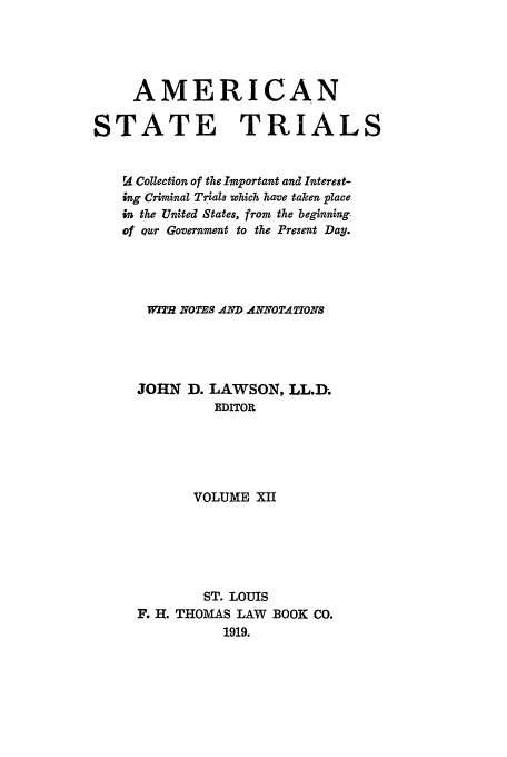 handle is hein.trials/ast0012 and id is 1 raw text is: AMERICAN
STATE TRIALS
ra Collection of the Important and Interest-
ing Criminal Trials which have taken place
in the United States, from the beginning.
of our Government to the Present Day.
W2TH ZTOTESAND ANNOTATIONS
JOHN D. LAWSON, LL.D.
EDITOR
VOLUME XII
ST. LOUIS
F. H. THOMAS LAW BOOK CO.
1919.


