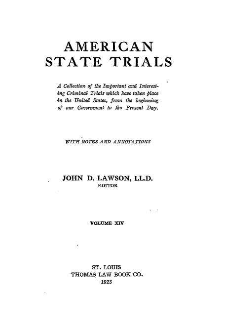 handle is hein.trials/ast0014 and id is 1 raw text is: AMERICAN
STATE TRIALS
A Collection of the Important and Interest-
ing Criminal Trials which have taken place
in the United States, from the beginning
of our Government to the Present Day.
WITH NOTES AND ANNOTATIONS
JOHN D. LAWSON, LL.D.
EDITOR
VOLUME XIV
ST. LOUIS
THOMAS LAW BOOK CO.
1923



