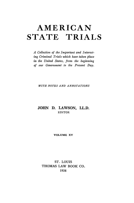 handle is hein.trials/ast0015 and id is 1 raw text is: AMERICAN
STATE TRIALS
A Collection of the Important and Interest-
ing Criminal Trials which have taken place
in the United States, from the beginning
of our Government to the Present Day.
WITH NOTES AND ANNOTATIONS
JOHN D. LAWSON, LL.D.
EDITOR
VOLUME XV
ST. LOUIS
THOMAS LAW BOOK CO.
1926


