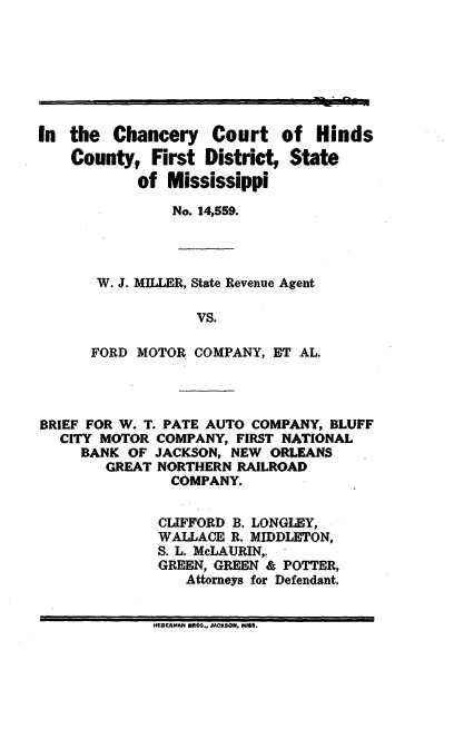 handle is hein.trials/chcrtmiss0001 and id is 1 raw text is: In the Chancery Court of Hinds
County, First District, State
of Mississippi
No. 14,559.
W. J. MILLER, State Revenue Agent
VS.
FORD MOTOR COMPANY, ET AL.
BRIEF FOR W. T. PATE AUTO COMPANY, BLUFF
CITY MOTOR COMPANY, FIRST NATIONAL
BANK OF JACKSON, NEW ORLEANS
GREAT NORTHERN RAILROAD
COMPANY.
CLIFFORD B. LONGLEY,
WALLACE R. MIDDLETON,
S. L. McLAURIN,.
GREEN, GREEN & POTTER,
Attorneys for Defendant.
HEDERMAN BROS., JACKSON, MIS.


