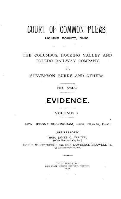 handle is hein.trials/ctplesoh0001 and id is 1 raw text is: 







  COURT OF COMMON FLEAS'

          LICKING COUNTY, OHIO




THE COLUMBUS, HOCKING VALLEY AND
      TOLEDO RAILWAY COMPANY

                   Vs.

   STEVENSON BURKE AND OTHERS.


    NO. 5690.



EVIDENCE.


VCLUMNE'


HON. JEROME BUCKINGHAM, JUDGE, NEWARK, OHIO.

              ARBITRAIORS:
           HON. JAMES C. CARTER,
             [Of the New York City Bar.]
HON. E. W. KITTREDGE AND HON. LAWRENCE MAXWELL, JR.,
             [Of the Cincinnati. 0., Bar.]



               COLUMBUS, U.:
          OHIO STATE JOURNAL COMPANY, PRINTERS.
                  1888.


