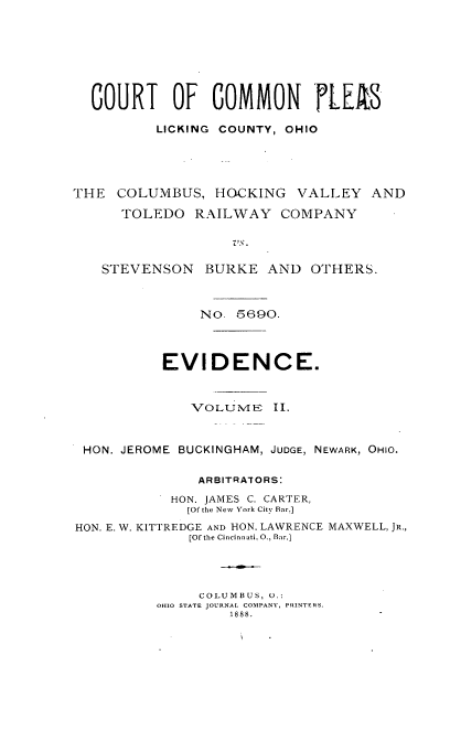 handle is hein.trials/ctplesoh0002 and id is 1 raw text is: 






  COURT OF COMMON rLE/S

          LICKING COUNTY, OHIO




THE COLUMBUS, HOCKING VALLEY AND
      TOLEDO RAILWAY COMPANY

                   Vs.

   STEVENSON BURKE AND OTHERS.


               NO. 5690.



           EVIDENCE.


              VOLUMN'E II.


 HON. JEROME BUCKINGHAM, JUDGE, NEWARK, OHIO.

               ARBITRATORS:
            HON. JAMES C. CARTER,
              [Of the New York City Bar.]
HON. E. W. KITTREDGE AND HON. LAWRENCE MAXWELL, JR.,
              [Of the Cincinnati. 0., Bar.]



              COLUMBUS, U.:
          OHIO STATE JOURNAL COMPANY, PRINTERS.
                   1888.


