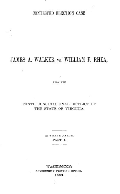 handle is hein.trials/jmswlkr0001 and id is 1 raw text is: 


          CONTESTED ELECTION CASE













JAMES A. WALKER vs. WILLIAM F. RHEA,





                  FROMI THE





      NINTH CONGRESSIONAL DISTRICT OF
          THE STATE OF VIRGINIA.


    IN THREE PARTS.
       PART 1.







    WASHINGTON:
GOVERNMENT PRINTING OFFICE.
        1899.


