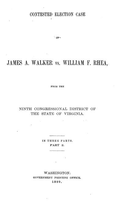 handle is hein.trials/jmswlkr0002 and id is 1 raw text is: 


          CONTESTED ELECTION CASE













JAMES A. WALKER vs. WILLIAM F. RHEA,





                  FROM THE





     NINTH CONGRESSIONAL DISTRICT OF
          THlE STATE OF VIRGINIA.


IN THREE PARTS.
   P-A-RT 2.


     WASHINGTON:
GOVERNMENT PRINTING OFFICE.
        1899.


