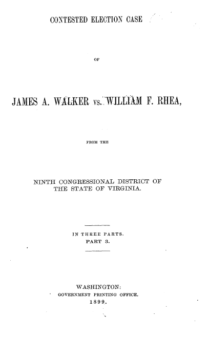 handle is hein.trials/jmswlkr0003 and id is 1 raw text is: 

          CONTESTED ELECTION CASE





                     OF






JAMES A. WALKER vs.' .ILLAM F. RHEA,





                   FROM THE


NINTH CONGRESSIONAL DISTRICT OF
     TIE STATE OF VIRGINIA.







          IN THREE PARTS.
             PART 3.


     WASHINGTON:
GOVERNMENT PRINTING OFFICE.
        1899.


