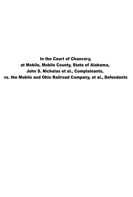 handle is hein.trials/jsnmorc0001 and id is 1 raw text is: 










                In the Court of Chancery,
       at Mobile, Mobile County, State of Alabama,
          John S. Nicholas et al., Complainants,
vs. the Mobile and Ohio Railroad Company, et al., Defendants


