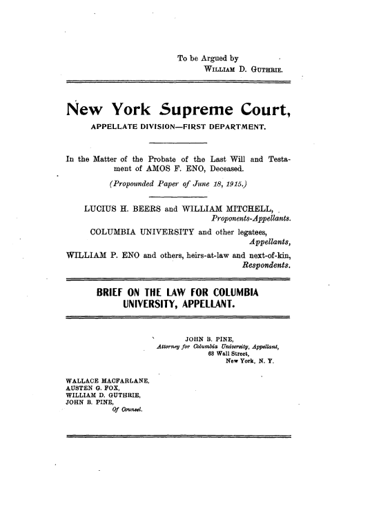 handle is hein.trials/mattprow0003 and id is 1 raw text is: 




                        To be Argued by
                              WILLIAM D. GUTHRIE.




New York Supreme Court,
      APPELLATE DIVISION-FIRST DEPARTMENT.


In the Matter of the Probate of the Last Will and Testa-
           ment of AMOS F. ENO, Deceased.

           (Propounded Paper of June 18, 1915.)


    LUCIUS H. BEERS and WILLIAM MITCHELL,
                                Proponents-Appellants.
     COLUMBIA UNIVERSITY and other legatees,
                                        Appellants,
WILLIAM P. ENO and others, heirs-at-law and next-of-kin,
                                       Respondents.


       BRIEF ON THE LAW    FOR COLUMBIA
             UNIVERSITY, APPELLANT.



                          JOHN B. PINE,
                    Attorney for Columb'a Univraity, Appe1lant,
                               68 Wall Street,
                                   New York, N. Y.

WALLACE MACFARLANE,
AUSTEN 0. FOX,
WILLIAM D. GUTHRIE,
JOHN B. PINE,
          Of Counsel.


