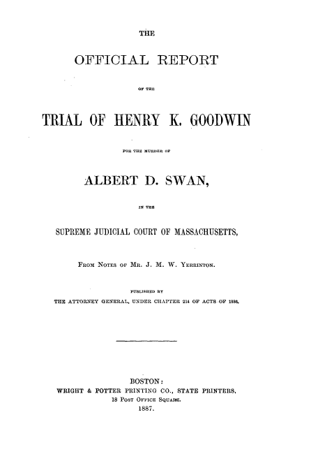handle is hein.trials/ortrhkgmads0001 and id is 1 raw text is: THE

OFFICIAL REPORT
OF THE
TRIAL OF HENRY K, GOODWIN
FOR THE MURDER OF
ALBERT D. SWAN,
IN THE
SUPREME JUDICIAL COURT OF MASSACHUSETTS,
Fro-i NOTES OF MR. J. M. W. YERRINTON.
PUBLISHED BY
THE ATTORNEY GENERAL, UNDER CIAPTER 214 OF ACTS OF 1886.

BOSTON:
WRIGHT & POTTER PRINTING CO., STATE PRINTERS,
18 POST OFFICE SQUARE.
1887.


