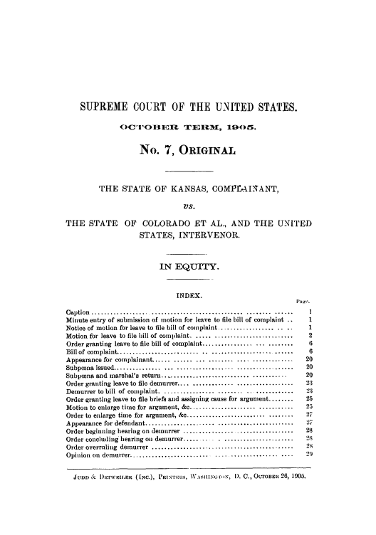 handle is hein.trials/sctesterok0001 and id is 1 raw text is: SUPREME COURT OF THE UNITED STATES.
OC'roBH ER TEiohM, 1905.
No. 7, ORIGINAL
THE STATE OF KANSAS, COMPE-AI'ANT,
VS.
THE STATE OF COLORADO ET AL., AND THE UNITED
STATES, INTERVENOR.
IN EQUITY.
INDEX.
C aption  ................................................  ........ ......     I
Minute entry of submission of motion for leave to file bill of complaint ..     1
Notice of motion for leave to file bill of complaint ......................     1
Motion for leave to file bill of complaint . ..............................     2
Order granting leave to file bill of complaint ...........................      6
Bill of  com plaint ............................ ..........................     6
Appearance for complainant .......................................             20
Subpona   issued ............... ... ..................  ..................    20
Subpoena and marshal's return ........................................         20
Order granting leave to file demurrer ...................................      21
Demurrer to bill of complaint ......................................          23
Order granting leave to file briefs and assigning cause for argument ........  25
Motion to enlarge time for argument, &c ................................       25
Order to enlarge time for argument, &c .................................       27
Appearance for defendant ......................   ........................     27
Order beginning hearing on demurrer .................................          28
Order concluding hearing on demurrer ................................          28
Order overruling  demurrer  .............................................      28
Opinion  on  demurre..........................  ....................  ....    29
JRm & l) irwi.aim  (INc.), Pitir-m-is, \1A sIINGry, l). C., OcroBEi 26, 1905.


