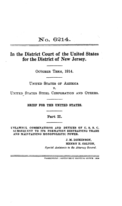 handle is hein.trials/usteelbrf0002 and id is 1 raw text is: 










               Io. 6214.



In the District Court of the United States
      for the District of New Jersey.


             OCTOBER TEmR, 1914.


          UNITED STATES OF AMERICA
                      V.
UNITED STATES STEEL CORPORATION AND OTHERS.


         BRIEF FOR THE UNITED STATES.


                   Part 1I.


UNLAWFUL COMBINATIONS AND DEVICES OF U. S. S. C.
  SUBSEQUENT TO ITS FORMATION RESTRAINING TRADE
  AND MAINTAINING MONOPOLISTIC POWER.

                             J. M. DICKINSON,
                             HENRY E. COLTON,
                  Special Astistants to the Attorney General.


                  WASHIOON : UONERNINT PRINTINU OFFICE: L914


