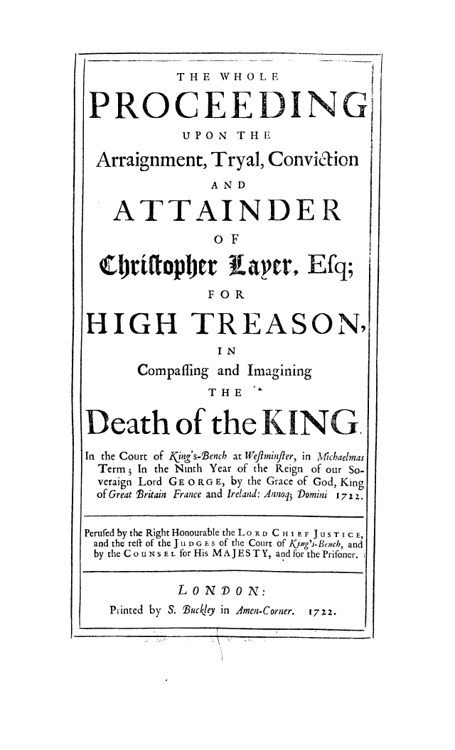 handle is hein.trials/whopartc0001 and id is 1 raw text is: THE WHOLE
PROCEEDING
UPON THE
Arraignment, Tryal, Convia ion
AND
ATTAINDER
o F
C tirttopbtr aver, Efq;
FOR
HIGH TREASON,
IN
Compaffing and Imagining
THE
Death of the KING.
In the Court of Kj&g's°Dencb at Weflmityler, in diMcbaelmas
Term j In the Ninth Year of the Reign of our So-
veraign Lord GE 0 RG E, by the Grace of God, King
of Great 1ritain France and Ireland: Aanoq5 JDomini 17 2 z
Perufed by the Right Honourable the Lo KD C HI E F JuSTICE,
and the reft of the J u D G E s of the Court of Kijwg's-Bencb, and
by the COUNSEL for His M AJ E S T Y, and for the Prifoner.
LONDON:
Printed by S. Buckley in Amen-Corner.  1722.


