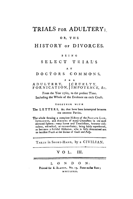 handle is hein.trials/xhdiv0003 and id is 1 raw text is: TRIALS FOR ADULTERY:
OR, THE
HISTORY oF DIVORCES.
BEING
SELECT               TRIALS
A T
DOCTORS                COMMcYNS,
F 0   R
ADULTERY,                [CRUELTY,
FORNICATION, IMPOTENCE, &-c.
From the Year 176o, to the prefent Time.
Including the Whole of the Evidence on each Caufc.
TOGETHER WITM
The L E T T E R S, &c. that have been intercepted between
the amorous Parties.
The whole forming a complete Hiflory of the PRIVATE LIFE,
INTRIGOES, and AMouRs of many Chara&ers in the molt
elevated Sphere: every Scene and Tranfaaion, however ridi-
culous, whimfical, or extraordinary, being fairly reprefented,
as becomes a faithful Hiflorian, who is fully determined not
to facrifice Truth at the Shrine of Guilt and Folly.
TAKEN in SHORT-HAND, by a CIVILIAN.
V   O   L.    11.
L    0   N    D    0    N:
Printed for S. BLADON, No. 13, Pater-nafter Row;
M DCC LXXIX.


