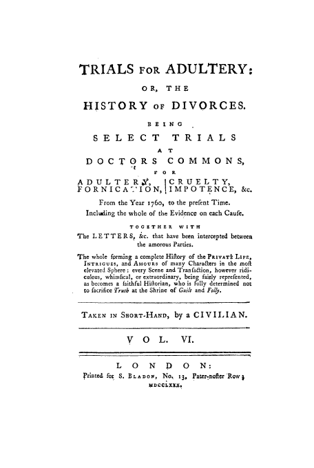 handle is hein.trials/xhdiv0006 and id is 1 raw text is: TRIALS FOR ADULTERY:
OR, THE
HISTORY OF DIVORCES.
BEING
SELE CT              TRIAL S
A T
DOCTORS COMMONS,
F 0 it
ADULTERY,              ICRUELTY,
FORNICA?'IONJ IMPOTENCE, &c.
From the Year 176o, to the prefent Time.
Including the whole of the Evidence on each Caufe.
TOGETHER WITH
The L E T T E R S, &c. that have been intercepted between
the amorous Parties.
The whole fprming a complete Hiftory of the PPIVATt LIFE,
INTRIGuES, and AMOURS of many Chara&ers in the moft
elevated Sphere ; every Scene and Tranfa&ion, however ridi-
culous, whimfical, or extraordinary, being fairly reprefented,
as becomes a faithful Hiflorian, who is fully determined not
to facrifice Truth at the Shrine of Guilt and Foly.
TAKEN IN SHORT-HAND, by a CIVILIAN.
V 0 L. VI.
L   0    N   D    0   N:
Printed fox S. BLADOV, No, 13, Pater.nofter'Row1
VD CCiXXX.


