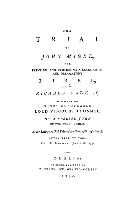 handle is hein.trials/xjmag0001 and id is 1 raw text is: T H X
T       R      I     A      L
OF
JOHN MA GEE,
FORl
PRINTING AND PUBLISHING A SLANDEROUS
AND DEFAMATORY
L     I     B     E      L5
AGAINST
RICHARD         DALE', Efq.
HELD BEFORE THE
RIGHT HONOURABLE
LORD VISCOUNT CLONMEL,
BYA SPECIAL 7URr
OF THE CITY OF DUBLIN.
At the Sittings by Nifi Prius of the Court of King's Bench.
AFTER  TRINITY  TERM,
VIz. ON  MONDAY,  JuNe z8, 1790.
D U B L I N:
3PRINTED AND SOLD BY
P. BYRNE, 1O8, GRAFTON-STREET.
1 7 9 0.


