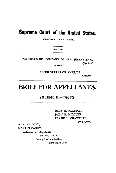 handle is hein.trials/xsupctus0002 and id is 1 raw text is: Supreme Court of the United States.
OCTOBER TERM, 1909.
No. 725.

STANDARD

OIL COMPANY OF NEW JERSEY 1T AL.,
Appellants,
against

UNITED STATES OF AMERICA,
Appellee.

BRIEF FOR APPELLANTS.
VOLUME If.-FACTS.
JOHN G. JOHNSON,
JOHN G. MILBURN,
FRANK L. CRAWFORD,
Of Counsel.
M. F. ELLIOTT,
MARTIN CAREY,
Solicitors for Appellants,
26 BROADWAY,
Borough of Manhattan,
New York City.



