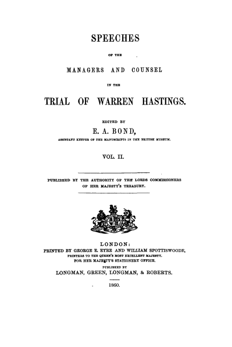 handle is hein.trials/xtrhast0002 and id is 1 raw text is: SPEECHES
OF THU

MANAGERS AND

COUNSEL

IN THE

TRIAL OF WARREN HASTINGS.
EDITED BY
E. A. BOND,
ASSISTANT KIEFPER OP THE MANUSCRIPTS IN THE BRITISH MUSEUM.
VOL. II.

PUBLISHED BY THE AUTHORITY OF TH   LORDS COMMISSIONERS
OF HER MAJ-ESTY'S TREASURY.

LONDON:
PRINTED BY GEORGE R EYRE AND WILTAM SPOTTISWOODE,
PRINTERS TO TE qirEN'S MOST EXCELLENT MAESTY,
FOR HEP. MAJESTY'S STATIONERY OFFICE.
PUBLISHED BY
LONGMAN, GREEN, LONGMAN, & ROBERTS.
1860.


