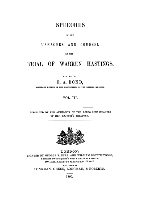 handle is hein.trials/xtrhast0003 and id is 1 raw text is: SPEECHES
Or TIIB

MANAGERS AND

COUNSEL

IN TIHE

TRIAL OF WARREN HASTINGS.
EDITED BY
E. A. BOND,
ASSISTANT KEEPER o THE MANUsCRIPTS IN THE BRITISH MUSEUM.
VOL. III.
PUBLISHED BY THE AUT13ORITY OF THE LORDS COIL31ISS1NERS
OF HER MAJESTY'S TREASURY.

LONDON:
rRINTED BY GEORGE E. EYRE AND WILLIAM SPOTTISWOODE,
rRINTERS TO THE QUEWE'S MOST EXCELLENT MAJESTY.
FOR HER IIAJESTY'S STATIONERY OFFICE.
PUBLISHED BY
LONGMAN, GREEN, LONGMAN, & ROBERTS.
1860.



