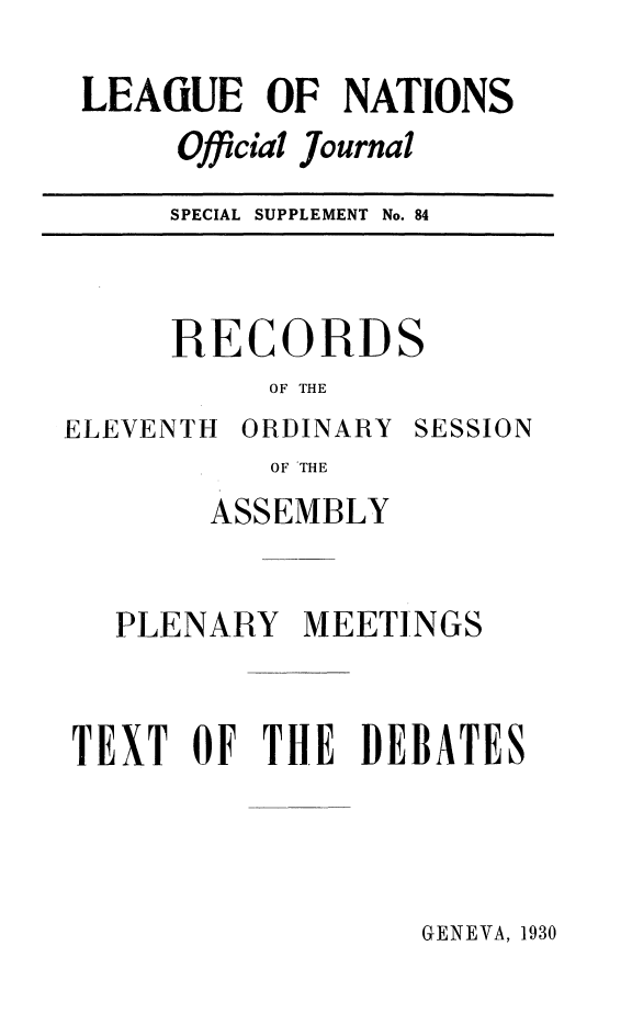 handle is hein.unl/offjrnsup0084 and id is 1 raw text is: LEAGUE OF NATIONS
Official Journal
SPECIAL SUPPLEMENT No. 84

RECORDS
OF THE

ELEVENTH ORDINARY

SESSION

OF THE
ASSEMBLY

PLENARY MEETINGS
TEXT OF THE DEBATES

GENEVA, 1930


