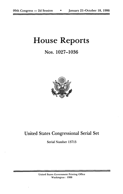 handle is hein.usccsset/usconset13715 and id is 1 raw text is: 


99th Congress - 2d Session         January 21-October 18, 1986


House Reports


      Nos. 1027-1036


United States Congressional Serial Set

             Serial Number 13715


United States Government Printing Office
       Washington : 1988


0   January 21-October 18, 1986


99th Congress - 2d Session


