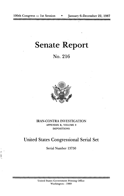 handle is hein.usccsset/usconset13750 and id is 1 raw text is: 




100th Congress - 1st Session      January 6-December 22, 1987


Senate Report


          No. 216


       IRAN-CONTRA INVESTIGATION
             APPENDIX B, VOLUME 9
                DEPOSITIONS


United States Congressional Serial Set

             Serial Number 13750


United States Government Printing Office
       Washington : 1989


100th Congress - Ist Session  0


January 6-December 22, 1987


