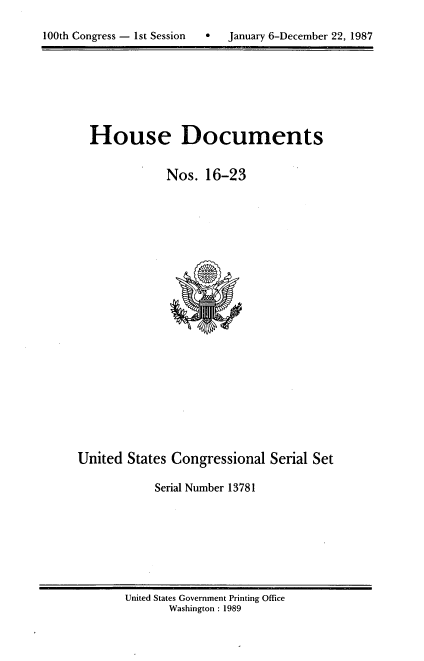 handle is hein.usccsset/usconset13781 and id is 1 raw text is: 

0  January 6-December 22, 1987


House Documents


            Nos. 16-23


United States Congressional Serial Set

            Serial Number 13781


United States Government Printing Office
       Washington : 1989


100th Congress - Ist Session


