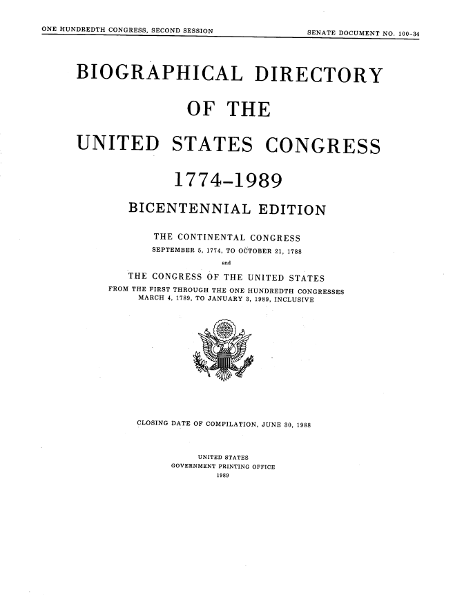 handle is hein.usccsset/usconset13849 and id is 1 raw text is: 
CLOSING DATE OF COMPILATION, JUNE 30, 1988




         UNITED STATES
     GOVERNMENT PRINTING OFFICE
            1989


ONE HUNDREDTH CONGRESS, SECOND SESSION


BIOGRAPHICAL DIRECTORY





                 OF THE




UNITED STATES CONGRESS




               1774-1989


        BICENTENNIAL EDITION



            THE CONTINENTAL CONGRESS

            SEPTEMBER 5, 1774, TO OCTOBER 21, 1788

                      and

        THE CONGRESS OF THE UNITED STATES

     FROM THE FIRST THROUGH THE ONE HUNDREDTH CONGRESSES
         MARCH 4, 1789, TO JANUARY 3, 1989, INCLUSIVE


QVW A IPLI nnil


