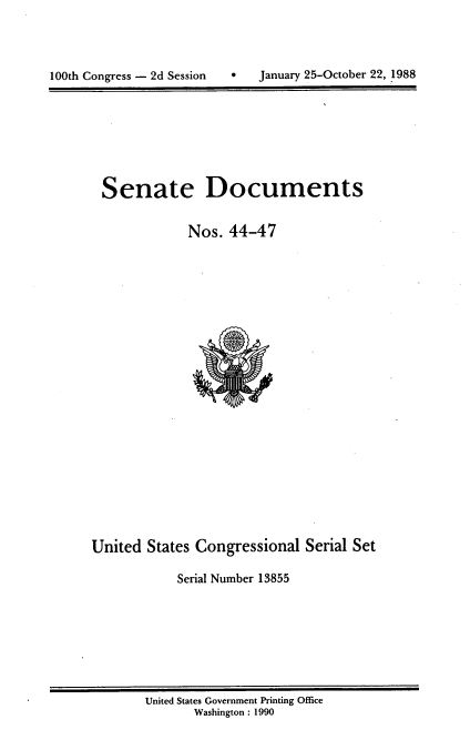 handle is hein.usccsset/usconset13855 and id is 1 raw text is: 




100th Congress - 2d Session        January 25-October 22, 1988


Senate Documents


            Nos. 44-47


United States Congressional Serial Set

            Serial Number 13855


United States Government Printing Office
       Washington : 1990


0   January 25-October 22, .1988


100th Congress - 2d Session


