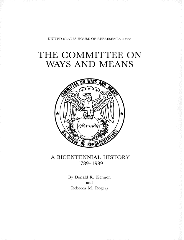 handle is hein.usccsset/usconset13885 and id is 1 raw text is: 






UNITED STATES HOUSE OF REPRESENTATIVES


THE COMMITTEE ON

  WAYS AND MEANS


A BICENTENNIAL HISTORY
        1789-1989

     By Donald R. Kennon
          and
      Rebecca M. Rogers



