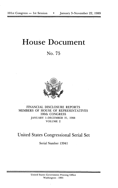 handle is hein.usccsset/usconset13941 and id is 1 raw text is: 


10 1st Congress -  1st Session   *


   House Document


                No. 75














     FINANCIAL DISCLOSURE REPORTS
 MEMBERS OF HOUSE  OF REPRESENTATIVES
            100th CONGRESS
       JANUARY 1-DECEMBER 31, 1988
               VOLUME 2



United  States Congressional Serial Set

            Serial Number 13941


United States Government Printing Office
       Washington : 1991


January 3-November 22, 1989


