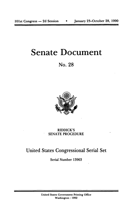 handle is hein.usccsset/usconset13963 and id is 1 raw text is: 




101st Congress - 2d Session        January 23-October 28, 1990


Senate Document


              No.  28


                RIDDICK'S
           SENATE  PROCEDURE



United  States Congressional   Serial Set

            Serial Number 13963


United States Government Printing Office
       Washington : 1992


101st Congress - 2d Session


0   January 23-October 28, 1990


