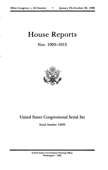 handle is hein.usccsset/usconset14029 and id is 1 raw text is: 


101st Congress - 2d Session        January 23-October 28, 1990


House Reports


      Nos. 1005-1015


United States Congressional Serial Set

             Serial Number 14029


United States Government Printing Office
       Washington : 1992


101st Congress - 2d Session


0   January 23-October 28, 1990


