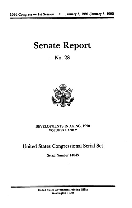 handle is hein.usccsset/usconset14043 and id is 1 raw text is: 



102d Congress - 1st Session     January 3, 1991-January 3, 1992


Senate Report


           No.  28


       DEVELOPMENTS   IN AGING, 1990
              VOLUMES I AND 2



United  States Congressional   Serial Set

             Serial Number 14043


United States Government Printing Office
       Washington : 1993


0  January 3, 1991-january 3, 1992


102d Congress - 13t Session


