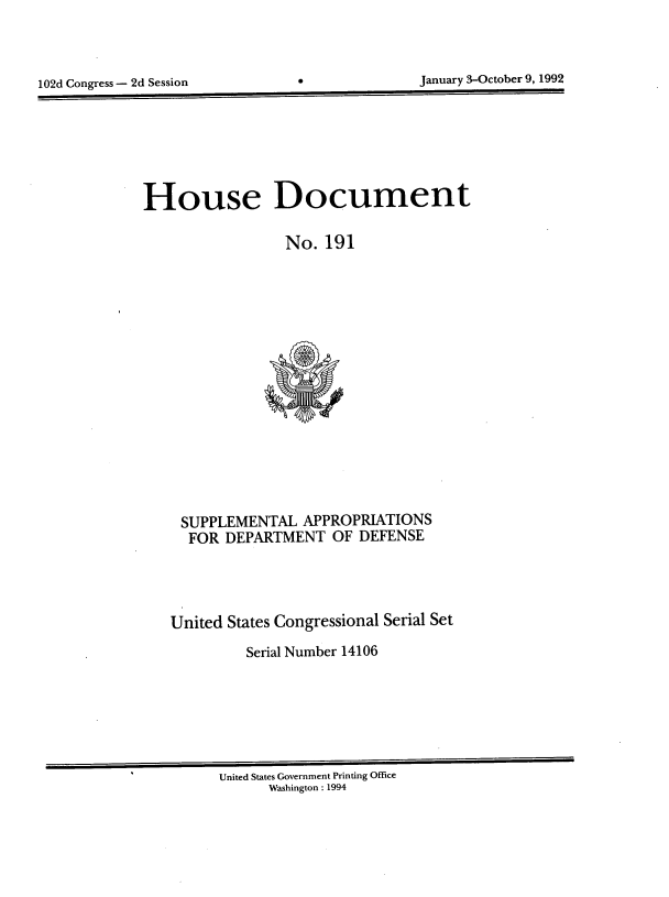 handle is hein.usccsset/usconset14106 and id is 1 raw text is: 




102d Congress - 2d Session       0              January 3-October 9, 1992


House Document

                  No.  191


















     SUPPLEMENTAL   APPROPRIATIONS
     FOR  DEPARTMENT OF DEFENSE





   United  States Congressional Serial Set

             Serial Number 14106


United States Government Printing Office
      Washington: 1994


January 3-October 9, 1992


102d Congress - 2d Session


0


