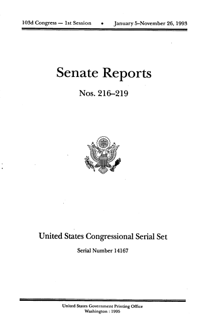 handle is hein.usccsset/usconset14167 and id is 1 raw text is: 



103d Congress - 1st Session      January 5-November 26, 1993


Senate Reports


       Nos. 216-219


United States Congressional Serial Set

            Serial Number 14167


United States Government Printing Office
       Washington : 1995


103d Congress - Ist Session  0


January 5-November 26, 1993


