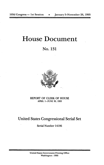 handle is hein.usccsset/usconset14186 and id is 1 raw text is: 



103d Congress - 1st Session      January 5-November 26, 1993


House Document


             No. 131


        REPORT OF CLERK OF HOUSE
            APRIL 1-JUNE 30, 1993




United States Congressional Serial Set

            Serial Number 14186


United States Government Printing Office
       Washington : 1995


103d Congress - I1st Session


0   January 5-November 26, 1993


