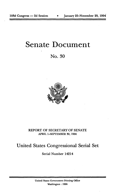 handle is hein.usccsset/usconset14214 and id is 1 raw text is: 



103dConres -  d Sesio  Jauar 25-oveber29,199


Senate Document


             No. 30


REPORT OF SECRETARY OF SENATE
     APRIL 1-SEPTEMBER 30,1994


United States Congressional Serial Set

             Serial Number 14214


United States Government Printing Office
       Washington: 1996


9   January 25-November 29, 1994


103d Congress - 2d Session


