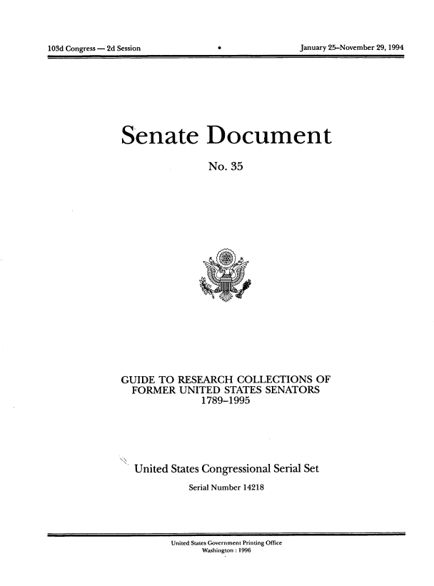 handle is hein.usccsset/usconset14218 and id is 1 raw text is: 




103d Congress - 2d Session                       January 25-November 29, 1994


Senate Document

                 No. 35


GUIDE TO RESEARCH COLLECTIONS OF
  FORMER UNITED STATES SENATORS
                1789-1995


United States Congressional Serial Set

           Serial Number 14218


United States Government Printing Office
      Washington: 1996


103d Congress - 2d Session


January 25-November 29,1994


