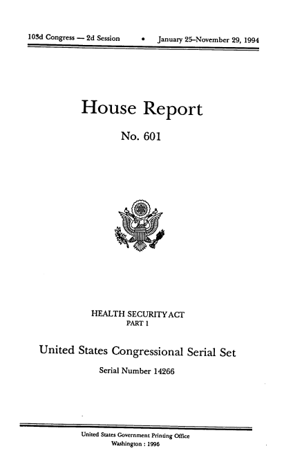 handle is hein.usccsset/usconset14266 and id is 1 raw text is: 



1 03d Congress - 2d Session     *   January 25-November 29. 1994


House Report


         No. 601


            HEALTH SECURITYACT
                    PART 1


United States Congressional Serial Set

              Serial Number 14266


United States Government Printing Office
       Washington : 1996


103d Congress - 2d Session


0   January 25-November 29, 1994


--  °


