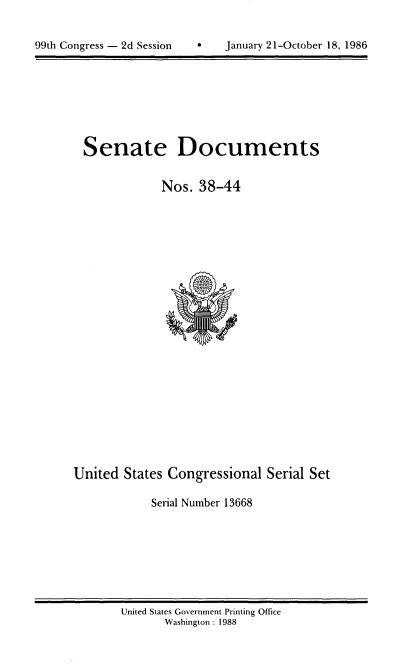 handle is hein.usccsset/usconset20592 and id is 1 raw text is: 



99th Congress - 2d Session         January 21-October 18, 1986


Senate Documents


            Nos. 38-44


United States Congressional Serial Set

            Serial Number 13668


United States Government Printing Office
       Washington : 1988


99th Congress - 2d Session


a   January 21-October 18, 1986


