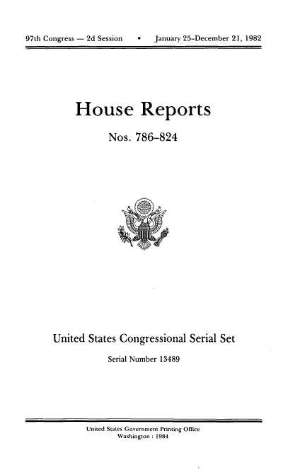 handle is hein.usccsset/usconset20777 and id is 1 raw text is: 




97th Congress - 2d Session       January 25-December 21, 1982


House Reports


        Nos. 786-824


United States Congressional Serial Set

            Serial Number 13489


United States Government Printing Office
       Washington : 1984


97th Congress - 2d Session


0   January 25-December 21, 1982


