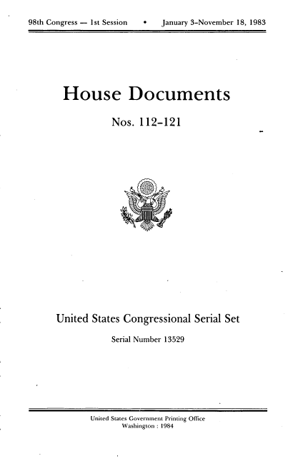 handle is hein.usccsset/usconset20817 and id is 1 raw text is: 

98th Congress - 1st Session       January 3-November 18, 1983


House Documents


           Nos. 112-121


United States Congressional Serial Set

            Serial Number 13529


United States Government Printing Office
       Washington : 1984


98th Congress - 1st Session


 January 3-November 18, 1983


