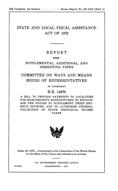 handle is hein.usccsset/usconset21443 and id is 1 raw text is: 

92d Congress, 2d Session  - - - - - House Report No. 92-1018 (Part 1)


STATE   AND  LOCAL   FISCAL  ASSISTANCE

               ACT  OF  1972






               REPORT

                   WITH

     SUPPLEMENTAL,   ADDITIONAL,  AND
            DISSENTING  VIEWS


  COMMITTEE ON WAYS AND MEANS

     HOUSE   OF  REPRESENTATIVES

                TO ACCOMPANY

                H.R. 14370
  A BILL TO PROVIDE PAYMENTS TO LOCALITIES
  FOR HIGH-PRIORITY EXPENDITURES, TO ENCOUR-
  AGE THE STATES TO SUPPLEMENT THEIR REV-
  ENUE SOURCES, AND TO AUTHORIZE FEDERAL
  COLLECTION OF  STATE INDIVIDUAL  INCOME
                  TAXES












APRIL 26, 1972.-Committed to the Committee of the Whole House
     on the State of the Union and ordered to be printed


76-7530


U.S. GOVERNMENT PRINTING OFFICE
     WASHINGTON : 1972


