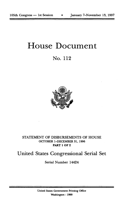 handle is hein.usccsset/usconset21825 and id is 1 raw text is: 



105th Congress - 1st Session   *    January 7-November 13, 1997


     House Document


                  No.  112




















  STATEMENT   OF DISBURSEMENTS   OF HOUSE
           OCTOBER 1-DECEMBER 31, 1996
                  PART 1 OF 2

United   States Congressional Serial Set

              Serial Number 14424


United States Government Printing Office
       Washington: 1999


105th Congress - Ist Session


January 7-November 13, 1997


