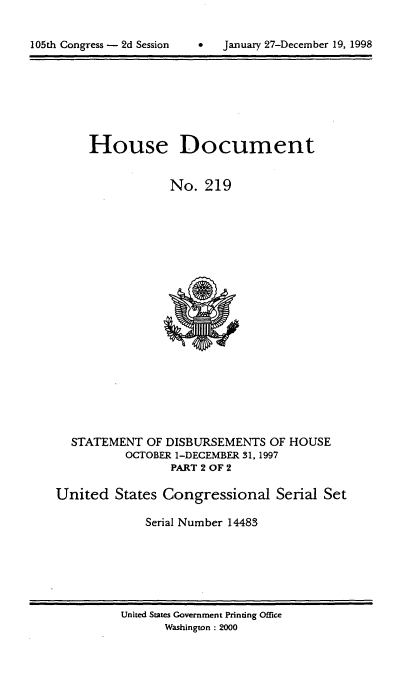 handle is hein.usccsset/usconset21842 and id is 1 raw text is: 



105th Congress - 2d Session         January 27-December 19, 1998


     House Document


                 No.  219





















  STATEMENT   OF DISBURSEMENTS  OF HOUSE
           OCTOBER 1-DECEMBER 31, 1997
                 PART 2 OF 2

United   States Congressional Serial Set

              Serial Number 14483


United States Government Printing Office
       Washington : 2000


105th Congress - 2d Session


January 27-December 19, 1998


