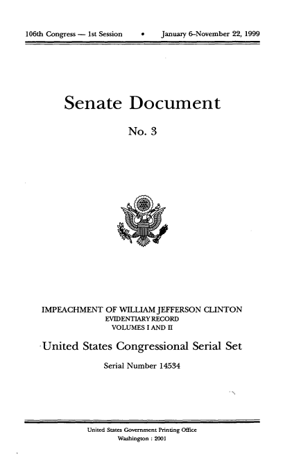 handle is hein.usccsset/usconset21856 and id is 1 raw text is: 



106th Congress - 1st Session    *    January 6-November 22, 1999


Senate


Document


No.  3


IMPEACHMENT   OF WILLIAM JEFFERSON
              EVIDENTIARY RECORD
                VOLUMES I AND II


CLINTON


United   States Congressional Serial Set

              Serial Number 14534


United States Government Printing Office
       Washington : 2001


106th Congress - Ist Session


January 6-November 22, 1999


