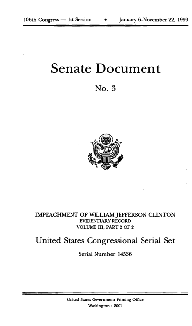handle is hein.usccsset/usconset21858 and id is 1 raw text is: 


106th Congress - 1st Session        January 6-November 22, 1999


Senate


Document


No.  3


IMPEACHMENT   OF WILLIAM JEFFERSON  CLINTON
              EVIDENTIARY RECORD
              VOLUME III, PART 2 OF 2

United   States Congressional Serial Set

              Serial Number 14536


United States Government Printing Office
       Washington : 2001


106th Congress - Ist Session


0    January 6-November 22, 1999


