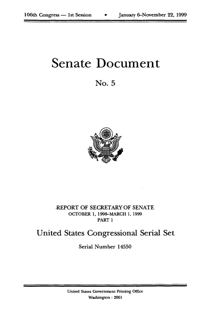 handle is hein.usccsset/usconset21867 and id is 1 raw text is: 


106th Congress - 1st Session        January 6-November 22, 1999


Senate


Document


No.  5


      REPORT  OF SECRETARY  OF SENATE
          OCTOBER 1, 1998-MARCH 1, 1999
                    PART I

United   States Congressional Serial Set

              Serial Number 14550


United States Government Printing Office
       Washington : 2001


106th Congress - I st Session


0   January 6-November 22, 1999


