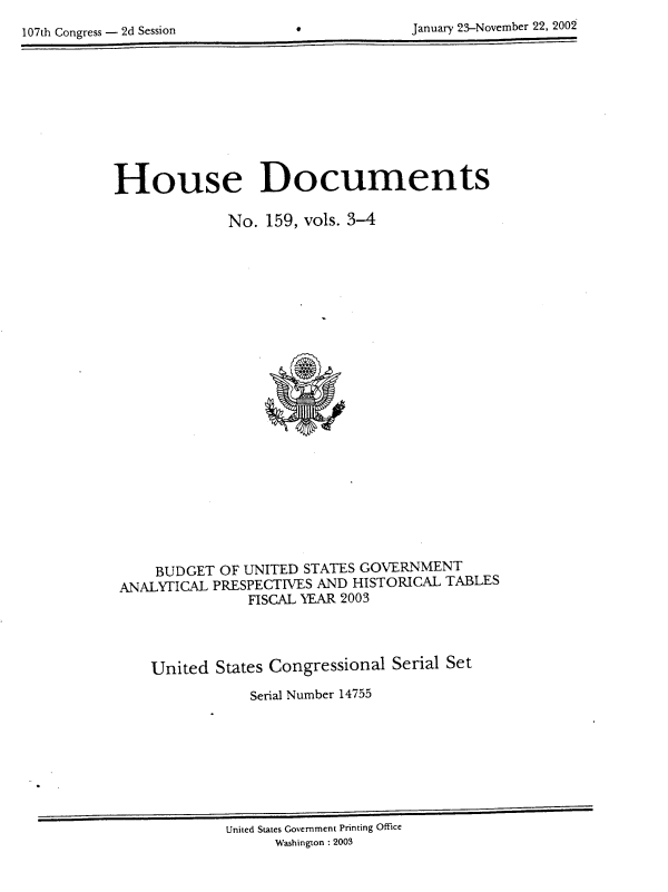 handle is hein.usccsset/usconset21941 and id is 1 raw text is: 
107th Congress - 2d Session                  Jnay2-oebr2,20


House Documents

             No.  159, vols. 3-4























     BUDGET OF UNITED STATES GOVERNMENT
 ANALYTICAL PRESPECTIVES AND HISTORICAL TABLES
                FISCAL YEAR 2003




    United  States Congressional Serial Set
                Serial Number 14755


United States Government Printing Office
      Washington : 2003


january'23-November 22, 20k


